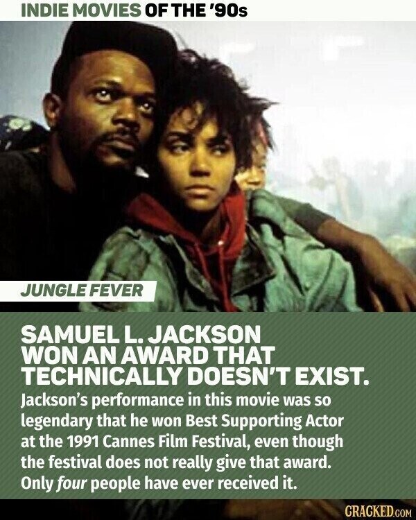 INDIE MOVIES OF THE '90s JUNGLE FEVER SAMUEL L. JACKSON WON AN AWARD THAT TECHNICALLY DOESN'T EXIST. Jackson's performance in this movie was so legendary that he won Best Supporting Actor at the 1991 Cannes Film Festival, even though the festival does not really give that award. Only four people have ever received it. CRACKED.COM