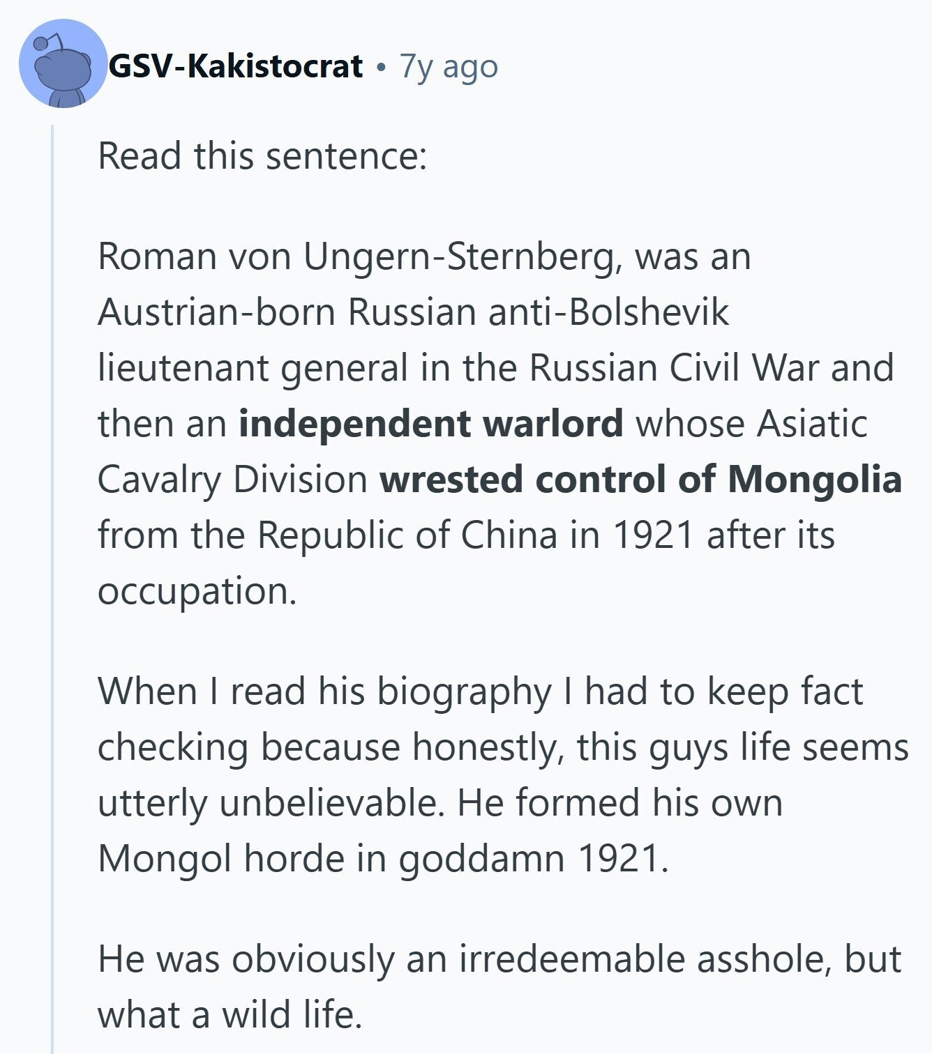 GSV-Kakistocrat 7y ago Read this sentence: Roman von Ungern-Sternberg, was an Austrian-born Russian anti-Bolshevik lieutenant general in the Russian Civil War and then an independent warlord whose Asiatic Cavalry Division wrested control of Mongolia from the Republic of China in 1921 after its occupation. When I read his biography I had to keep fact checking because honestly, this guys life seems utterly unbelievable. Не formed his own Mongol horde in goddamn 1921. Не was obviously an irredeemable asshole, but what a wild life. 
