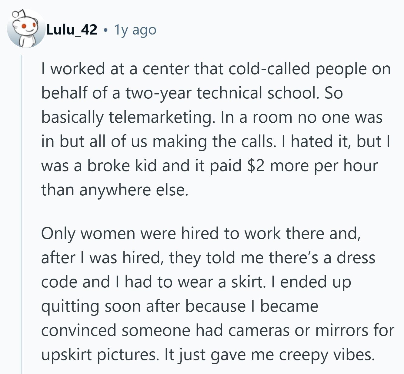 Lulu_42 1y ago I worked at a center that cold-called people on behalf of a two-year technical school. So basically telemarketing. In a room no one was in but all of us making the calls. I hated it, but I was a broke kid and it paid $2 more per hour than anywhere else. Only women were hired to work there and, after I was hired, they told me there's a dress code and I had to wear a skirt. I ended up quitting soon after because I became convinced someone had cameras or mirrors for upskirt pictures. It just 