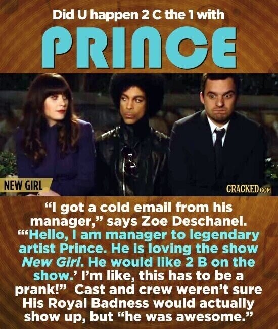 Did U happen 2 с the 1 with PRINCE NEW GIRL CRACKED.COM I got a cold email from his manager, says Zoe Deschanel. Hello, I am manager to legendary artist Prince. Не is loving the show New Girl. Не would like 2 В on the show.' I'm like, this has to be a prank! Cast and crew weren't sure His Royal Badness would actually show up, but he was awesome.