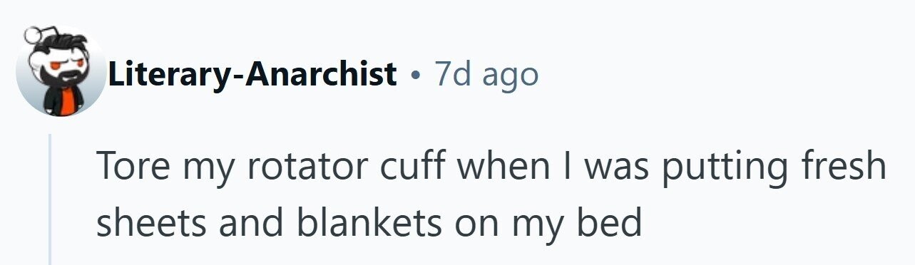 Literary-Anarchist . 7d ago Tore my rotator cuff when I was putting fresh sheets and blankets on my bed 
