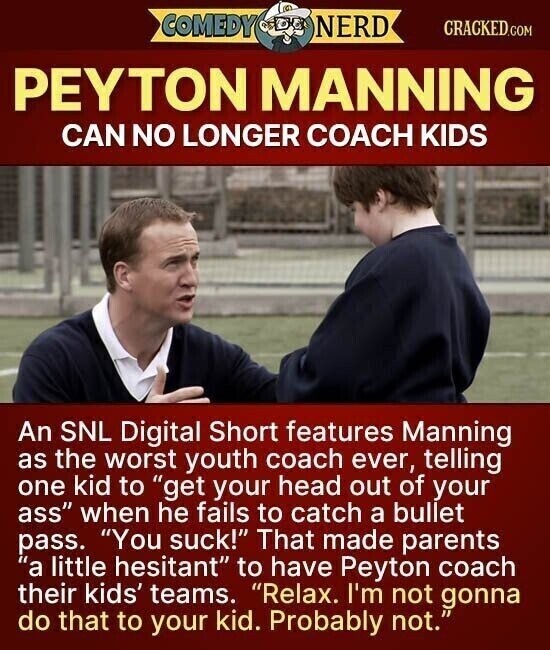 COMEDY NERD CRACKED.COM PEYTON MANNING CAN NO LONGER COACH KIDS An SNL Digital Short features Manning as the worst youth coach ever, telling one kid to get your head out of your ass when he fails to catch a bullet pass. You suck! That made parents a little hesitant to have Peyton coach their kids' teams. Relax. I'm not gonna do that to your kid. Probably not.