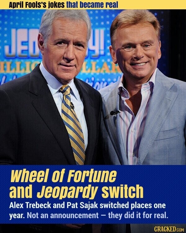 April Fools's jokes that became real JED У! ILLI LLAR wheel of Fortune and Jeopardy switch Alex Trebeck and Pat Sajak switched places one year. Not an announcement - they did it for real. CRACKED.COM