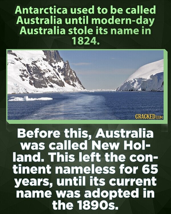 Antarctica used to be called Australia until modern-day Australia stole its name in 1824. CRACKED.COM Before this, Australia was called New Hol- land. This left the con- tinent nameless for 65 years, until its current name was adopted in the 1890s.