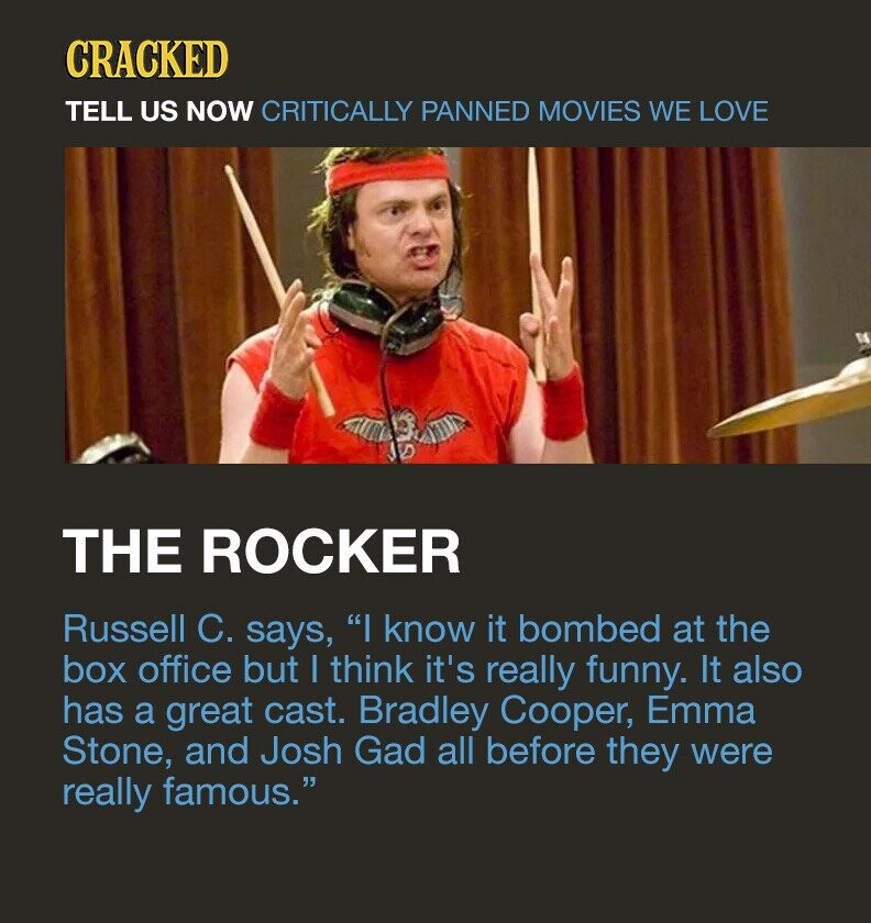 CRACKED TELL US NOW CRITICALLY PANNED MOVIES WE LOVE THE ROCKER Russell C. says, I know it bombed at the box office but I think it's really funny. It also has a great cast. Bradley Cooper, Emma Stone, and Josh Gad all before they were really famous.