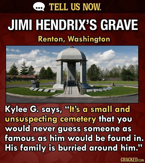 ... TELL US NOW. JIMI HENDRIX'S GRAVE Renton, Washington Kylee G. says, It's a small and unsuspecting cemetery that you would never guess someone as famous as him would be found in. His family is burried around him. CRACKED.COM