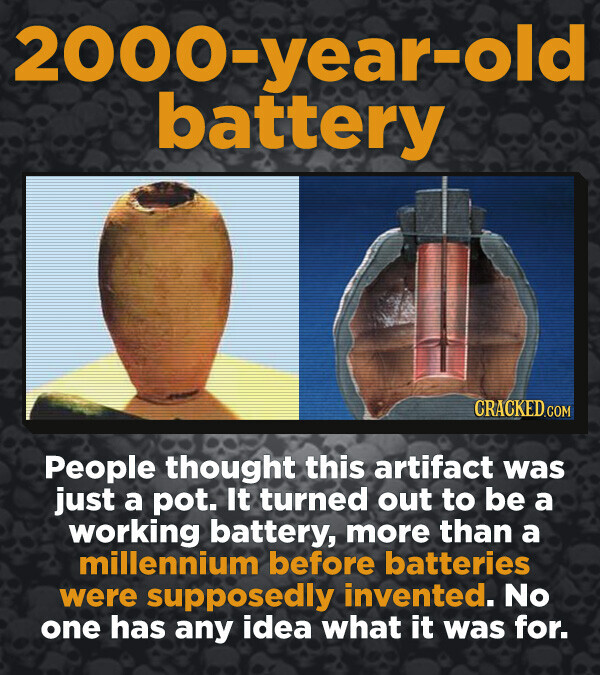 2000-year-old battery CRACKED.COM People thought this artifact was just a pot. It turned out to be a working battery, more than a millennium before batteries were supposedly invented. No one has any idea what it was for.