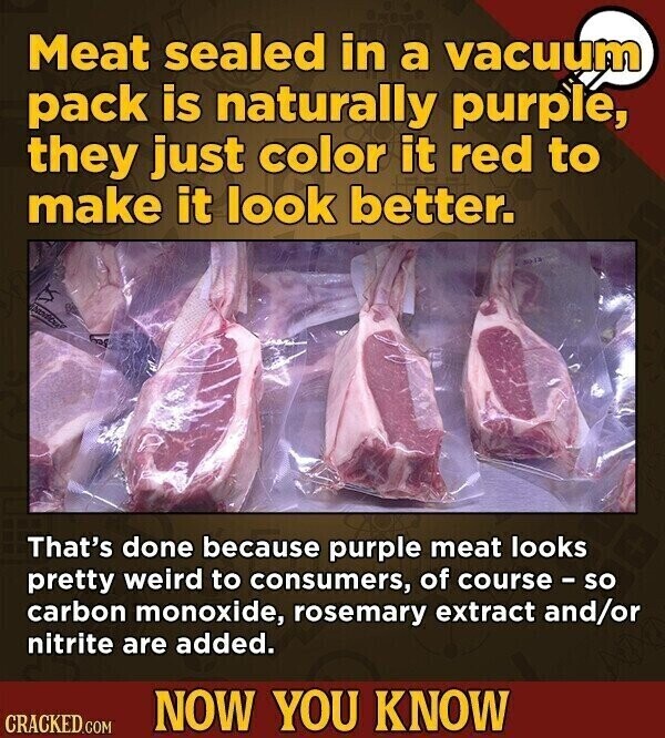 Meat sealed in a vacuum pack is naturally purple, they just color it red to make it look better. That's done because purple meat looks pretty weird to consumers, of course - so carbon monoxide, rosemary extract and/or nitrite are added. NOW YOU KNOW CRACKED.COM
