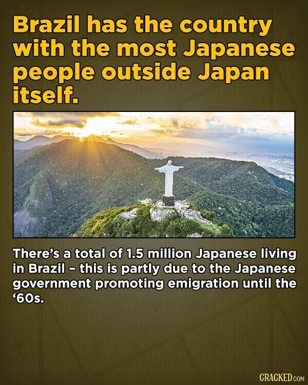 Brazil has the country with the most Japanese people outside Japan itself. There's a total of 1.5 million Japanese living in Brazil - this is partly due to the Japanese government promoting emigration until the '60s. CRACKED.COM