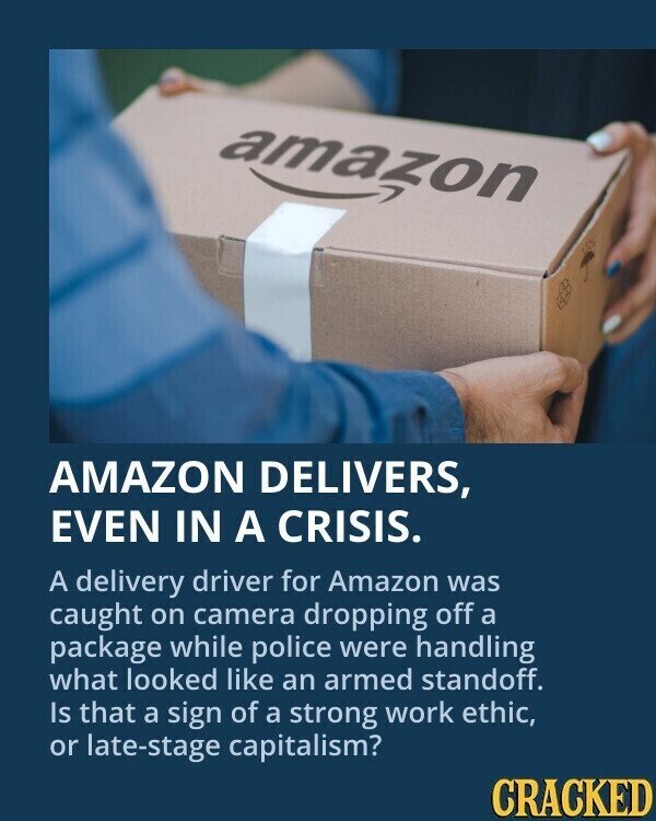 amazon AMAZON DELIVERS, EVEN IN A CRISIS. A delivery driver for Amazon was caught on camera dropping off a package while police were handling what looked like an armed standoff. Is that a sign of a strong work ethic, or late-stage capitalism? CRACKED