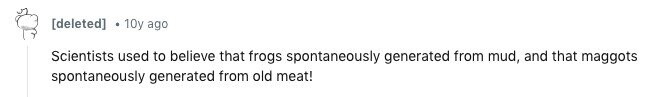 10y ago Scientists used to believe that frogs spontaneously generated from mud, and that maggots spontaneously generated from old meat!