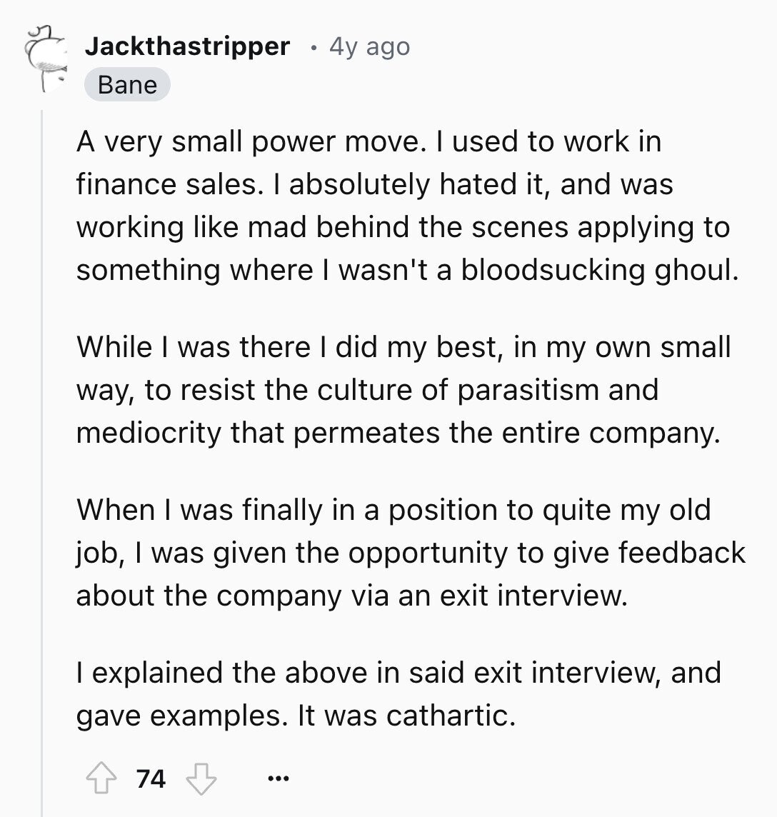 Jackthastripper 4y ago Bane A very small power move. I used to work in finance sales. I absolutely hated it, and was working like mad behind the scenes applying to something where I wasn't a bloodsucking ghoul. While I was there I did my best, in my own small way, to resist the culture of parasitism and mediocrity that permeates the entire company. When I was finally in a position to quite my old job, I was given the opportunity to give feedback about the company via an exit interview. I explained the above in said exit interview, and gave