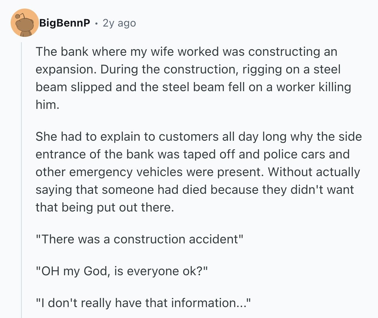 BigBennP 2y ago The bank where my wife worked was constructing an expansion. During the construction, rigging on a steel beam slipped and the steel beam fell on a worker killing him. She had to explain to customers all day long why the side entrance of the bank was taped off and police cars and other emergency vehicles were present. Without actually saying that someone had died because they didn't want that being put out there. There was a construction accident OH my God, is everyone ok? I don't really have that information...