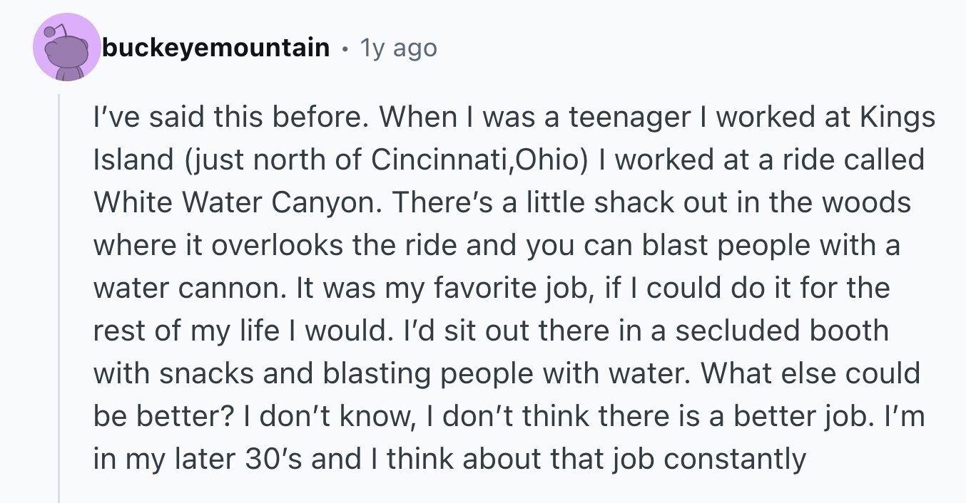 buckeyemountain e 1y ago I've said this before. When I was a teenager I worked at Kings Island (just north of Cincinnati,Ohio) I worked at a ride called White Water Canyon. There's a little shack out in the woods where it overlooks the ride and you can blast people with a water cannon. It was my favorite job, if I could do it for the rest of my life I would. I'd sit out there in a secluded booth with snacks and blasting people with water. What else could be better? I don't know, I don't think there is a