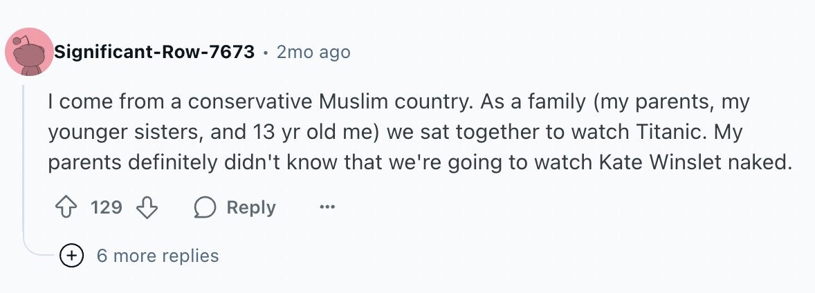 Significant-Row-7673 2mo ago I come from a conservative Muslim country. As a family (my parents, my younger sisters, and 13 yr old me) we sat together to watch Titanic. My parents definitely didn't know that we're going to watch Kate Winslet naked. 129 Reply ... + 6 more replies