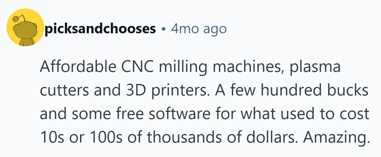 picksandchooses 4mo ago Affordable CNC milling machines, plasma cutters and 3D printers. A few hundred bucks and some free software for what used to cost 10s or 100s of thousands of dollars. Amazing.