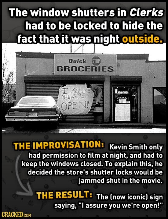 The window shutters in Clerks had to be locked to hide the fact that it was night outside. Quick STOP GROCERIES I ASSURE YOU WERE OPEN! AB6703 THE IMPROVISATION: Kevin Smith only had permission to film at night, and had to keep the windows closed. To explain this, he decided the store's shutter locks would be jammed shut in the movie. THE RESULT: The (now iconic) sign saying, I assure you we're open! CRACKED.COM