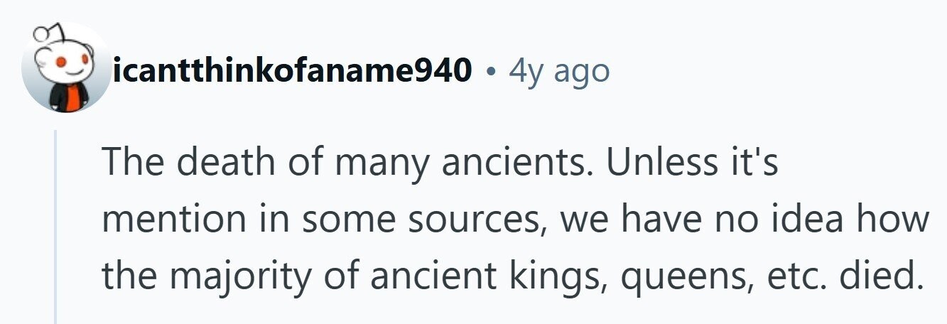 icantthinkofaname940 . 4y ago The death of many ancients. Unless it's mention in some sources, we have no idea how the majority of ancient kings, queens, etc. died.