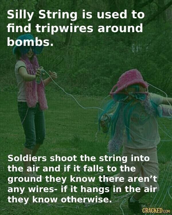 Silly String is used to find tripwires around bombs. Soldiers shoot the string into the air and if it falls to the ground they know there aren't any wires- if it hangs in the air they know otherwise. CRACKED.COM