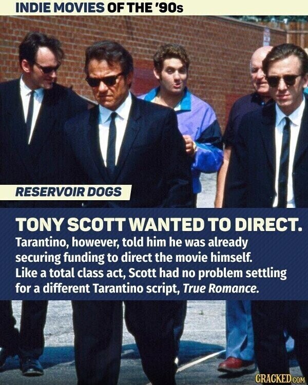 INDIE MOVIES OF THE '90s RESERVOIR DOGS TONY SCOTT WANTED TO DIRECT. Tarantino, however, told him he was already securing funding to direct the movie himself. Like a total class act, Scott had no problem settling for a different Tarantino script, True Romance. CRACKED.COM