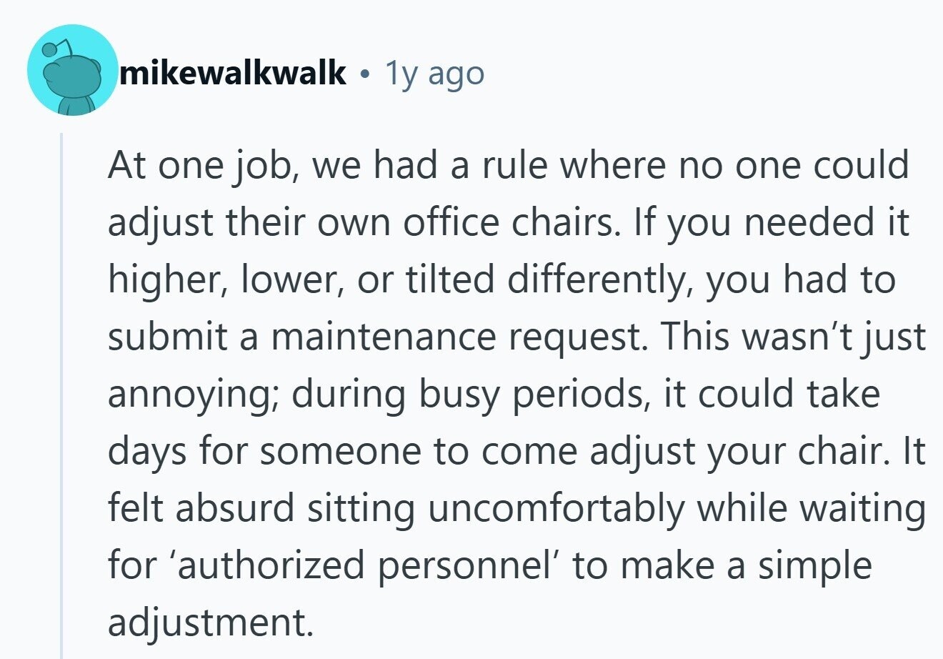 mikewalkwalk 1y ago At one job, we had a rule where no one could adjust their own office chairs. If you needed it higher, lower, or tilted differently, you had to submit a maintenance request. This wasn't just annoying; during busy periods, it could take days for someone to come adjust your chair. It felt absurd sitting uncomfortably while waiting for 'authorized personnel' to make a simple adjustment. 