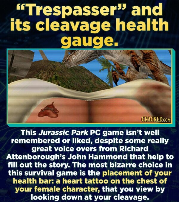 Trespasser and its cleavage health gauge. CRACKED.co This Jurassic Park PC game isn't well remembered or liked, despite some really great voice overs from Richard Attenborough's John Hammond that help to fill out the story. The most bizarre choice in this survival game is the placement of your health bar: a heart tattoo on the chest of your female character, that you view by looking down at your cleavage.
