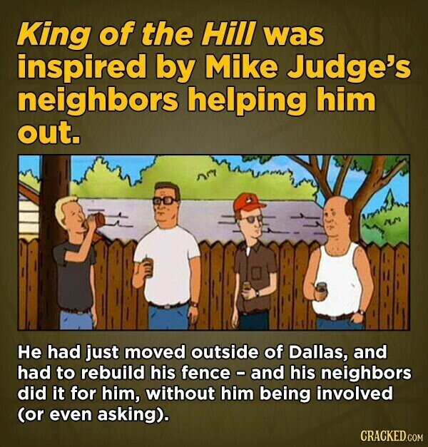 King of the Hill was inspired by Mike Judge's neighbors helping him out. Не had just moved outside of Dallas, and had to rebuild his fence - and his neighbors did it for him, without him being involved (or even asking). CRACKED.COM