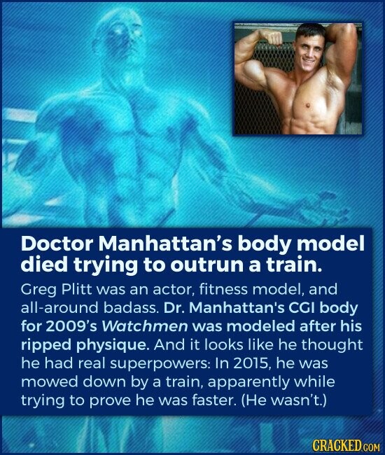 Doctor Manhattan's body model died trying to outrun a train. Greg Plitt was an actor, fitness model, and all-around badass. Dr. Manhattan's CGI body for 2009's Watchmen was modeled after his ripped physique. And it looks like he thought he had real superpowers: In 2015, he was mowed down by a train, apparently while trying to prove he was faster. (Не wasn't.) CRACKED.COM