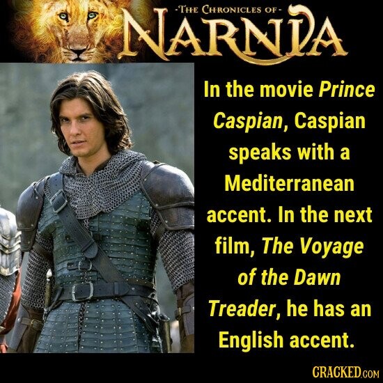 NARNIA -THE CHRONICLES OF In the movie Prince Caspian, Caspian speaks with a Mediterranean accent. In the next film, The Voyage of the Dawn Treader, he has an English accent. CRACKED.COM