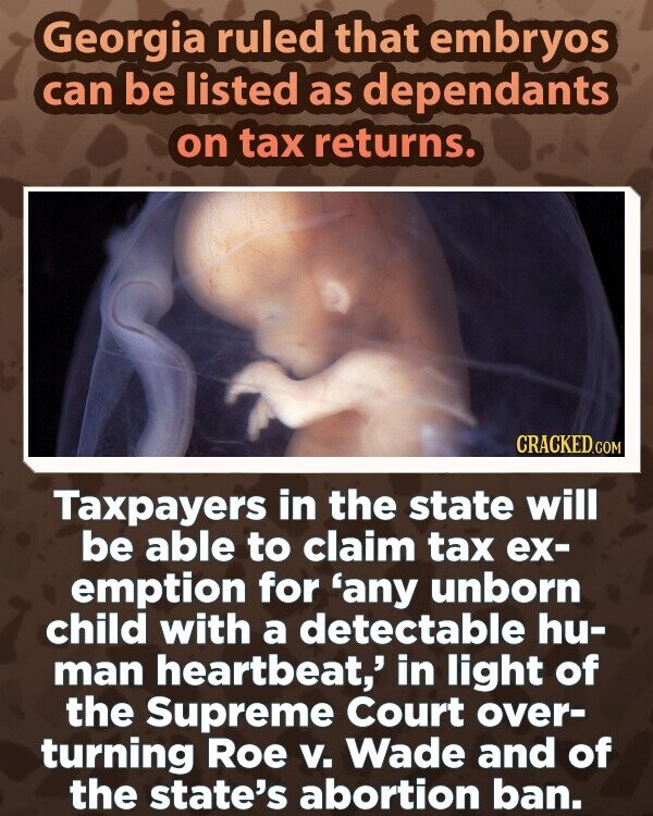 Georgia ruled that embryos can be listed as dependants on tax returns. CRACKED.COM Taxpayers in the state will be able to claim tax ex- emption for 'any unborn child with a detectable hu- man heartbeat,' in light of the Supreme Court over- turning Roe v. Wade and of the state's abortion ban.