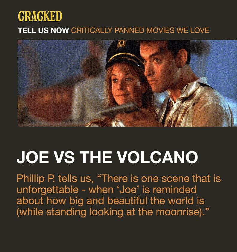 CRACKED TELL US NOW CRITICALLY PANNED MOVIES WE LOVE JOE VS THE VOLCANO Phillip P. tells us, There is one scene that is unforgettable - when 'Joe' is reminded about how big and beautiful the world is (while standing looking at the moonrise).