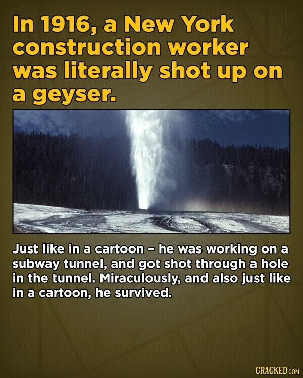 In 1916, a New York construction worker was literally shot up on a geyser. Just like in a cartoon - he was working on a subway tunnel, and got shot through a hole in the tunnel. Miraculously, and also just like in a cartoon, he survived. CRACKED.COM