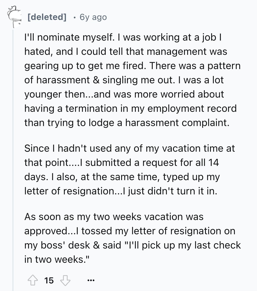 6y ago I'll nominate myself. I was working at a job I hated, and I could tell that management was gearing up to get me fired. There was a pattern of harassment & singling me out. I was a lot younger then...and was more worried about having a termination in my employment record than trying to lodge a harassment complaint. Since I hadn't used any of my vacation time at that point....I submitted a request for all 14 days. I also, at the same time, typed up my letter of resignation...I just didn't turn it in. As soon as