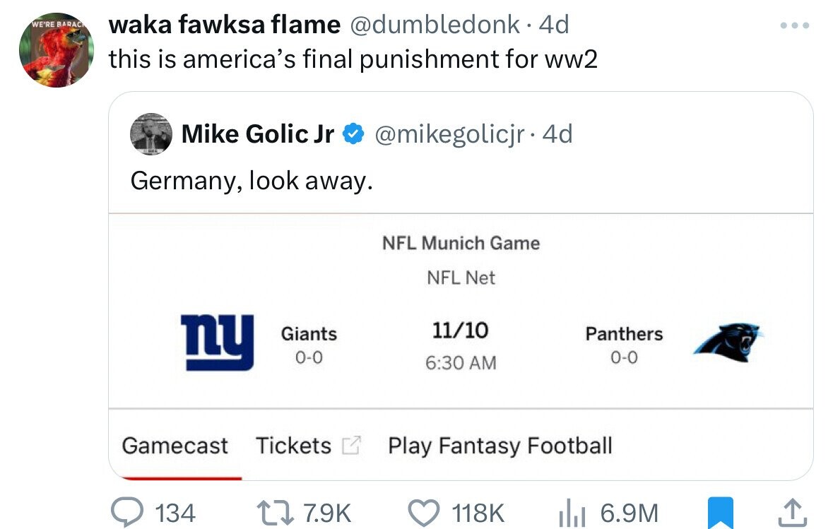 WE'RE BARAC waka fawksa flame @dumbledonk 4d this is america's final punishment for ww2 Mike Golic Jr @mikegolicjr. 4d Germany, look away. NFL Munich Game NFL Net ny 11/10 Giants Panthers 0-0 0-0 6:30 AM Gamecast Tickets Play Fantasy Football 134 7.9K 118K 6.9M