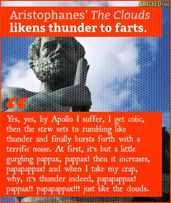 CRACKED COM Aristophanes' The Clouds likens thunder to farts. Yes, yes, by Apollo I suffer, I get colic, then the stew sets to rumbling like thunder and finally bursts forth with a terrific noise. At first, it's but a little gurgling pappax, pappax! then it increases, papapappax! and when I take my crap, why, it's thunder indeed, papapappax! pappax!! papapappax!!! just like the clouds.