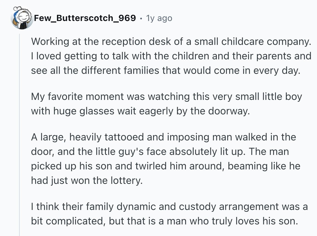 Few_Butterscotch_969 1y ago Working at the reception desk of a small childcare company. I loved getting to talk with the children and their parents and see all the different families that would come in every day. My favorite moment was watching this very small little boy with huge glasses wait eagerly by the doorway. A large, heavily tattooed and imposing man walked in the door, and the little guy's face absolutely lit up. The man picked up his son and twirled him around, beaming like he had just won the lottery. I think their family dynamic and custody arrangement was