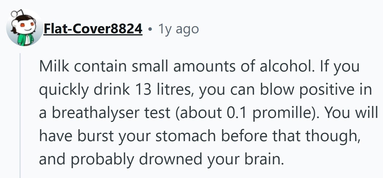 Flat-Cover8824 1y ago Milk contain small amounts of alcohol. If you quickly drink 13 litres, you can blow positive in a breathalyser test (about 0.1 promille). You will have burst your stomach before that though, and probably drowned your brain.
