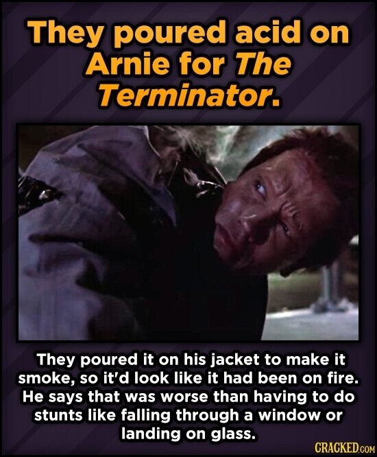 They poured acid on Arnie for The Terminator. They poured it on his jacket to make it smoke, so it'd look like it had been on fire. Не says that was worse than having to do stunts like falling through a window or landing on glass. CRACKED.COM