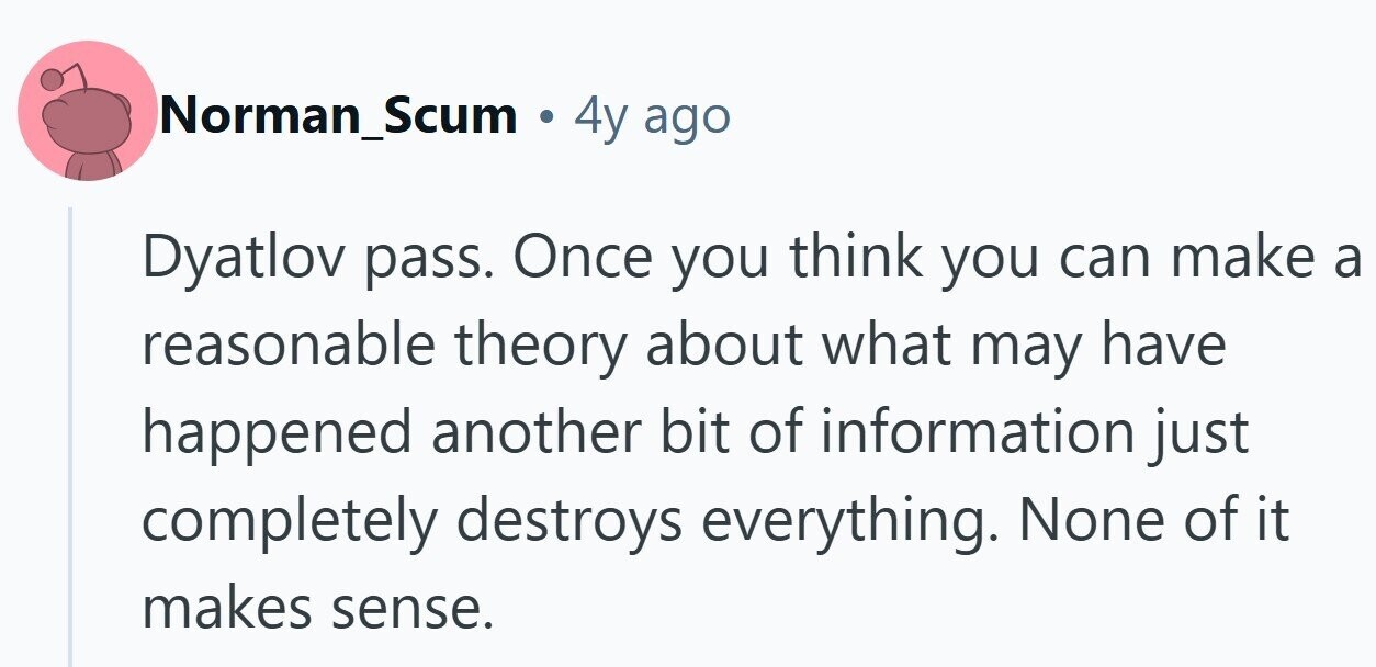 Norman_Scum 4y ago Dyatlov pass. Once you think you can make a reasonable theory about what may have happened another bit of information just completely destroys everything. None of it makes sense.