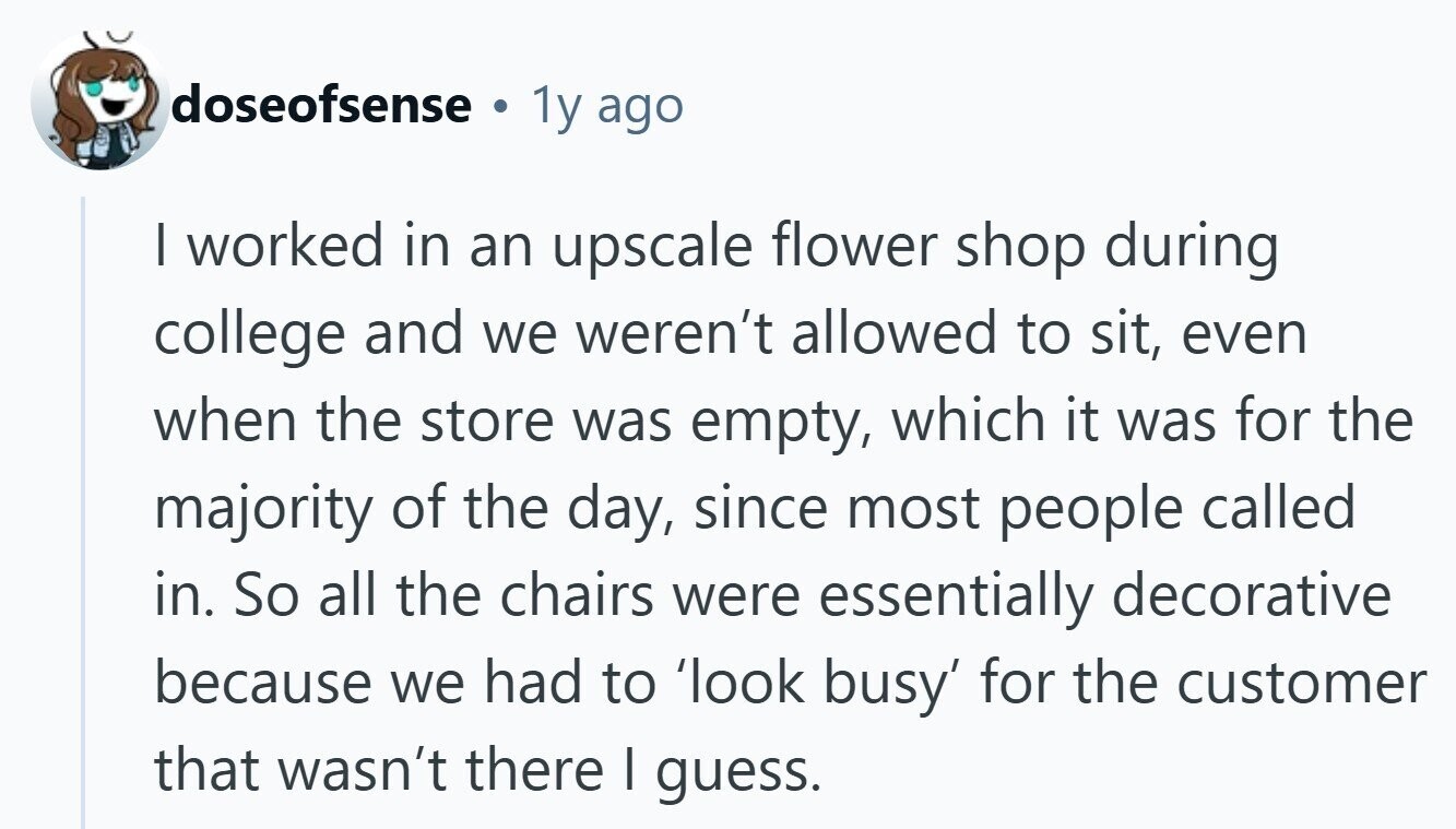 doseofsense 1y ago I worked in an upscale flower shop during college and we weren't allowed to sit, even when the store was empty, which it was for the majority of the day, since most people called in. So all the chairs were essentially decorative because we had to 'look busy' for the customer that wasn't there I guess. 