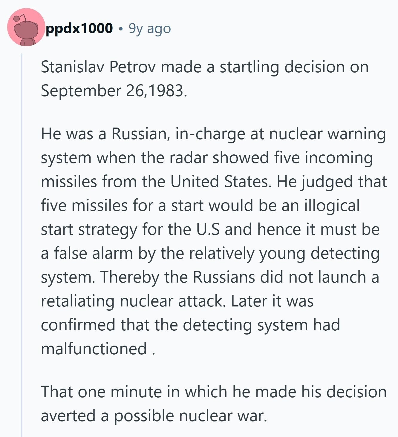 ppdx1000 9y ago Stanislav Petrov made a startling decision on September 26,1983. Не was a Russian, in-charge at nuclear warning system when the radar showed five incoming missiles from the United States. Не judged that five missiles for a start would be an illogical start strategy for the U.S and hence it must be a false alarm by the relatively young detecting system. Thereby the Russians did not launch a retaliating nuclear attack. Later it was confirmed that the detecting system had malfunctioned . That one minute in which he made his decision averted a possible nuclear war. 