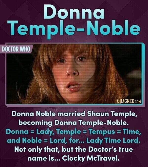 Donna Temple-Noble DOCTOR WHO CRACKED.COM Donna Noble married Shaun Temple, becoming Donna Temple-Noble. Donna = Lady, Temple = Tempus = Time, and Noble = Lord, for... Lady Time Lord. Not only that, but the Doctor's true name is... Clocky McTravel.
