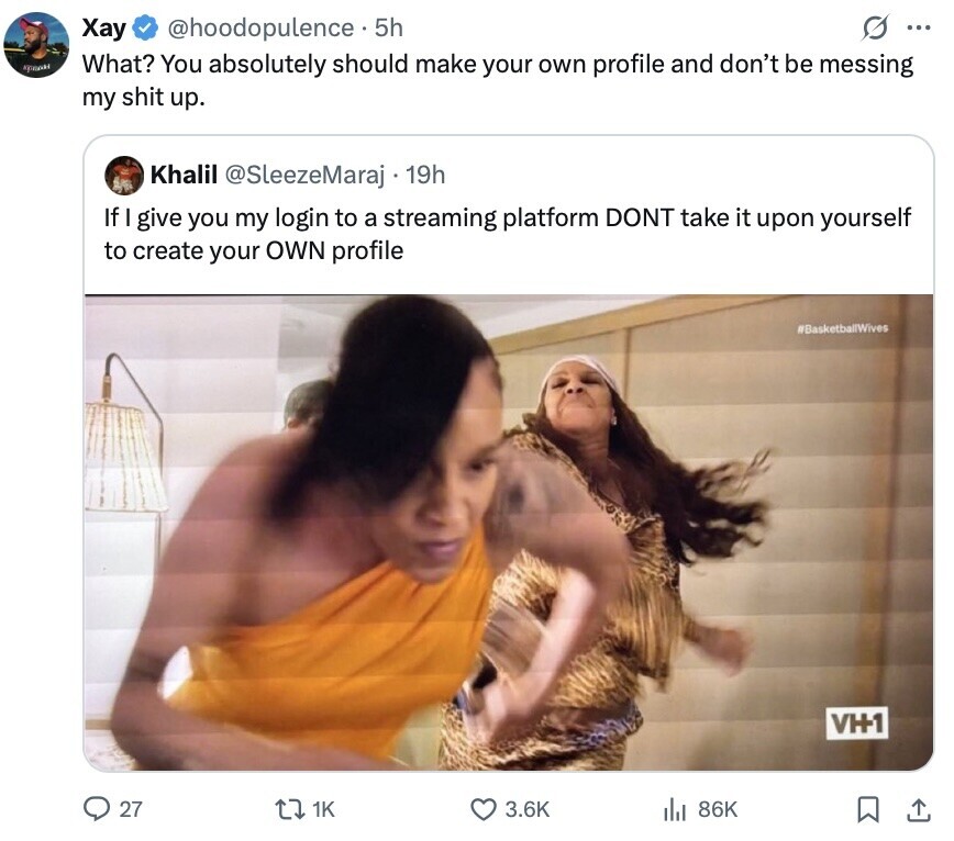G ... Хау @hoodopulence 5h тран What? You absolutely should make your own profile and don't be messing my shit up. Khalil @SleezeMaraj 19h If I give you my login to a streaming platform DONT take it upon yourself to create your OWN profile #BasketballWives V+1 27 1K 3.6K 86K 