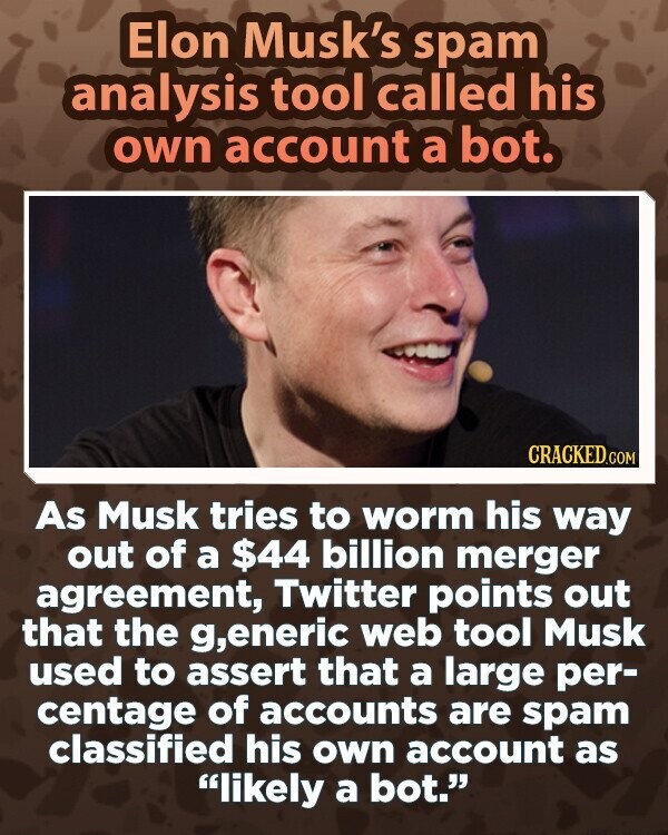 Elon Musk's spam analysis tool called his own account a bot. CRACKED.COM As Musk tries to worm his way out of a $44 billion merger agreement, Twitter points out that the g,eneric web tool Musk used to assert that a large per- centage of accounts are spam classified his own account as likely a bot.