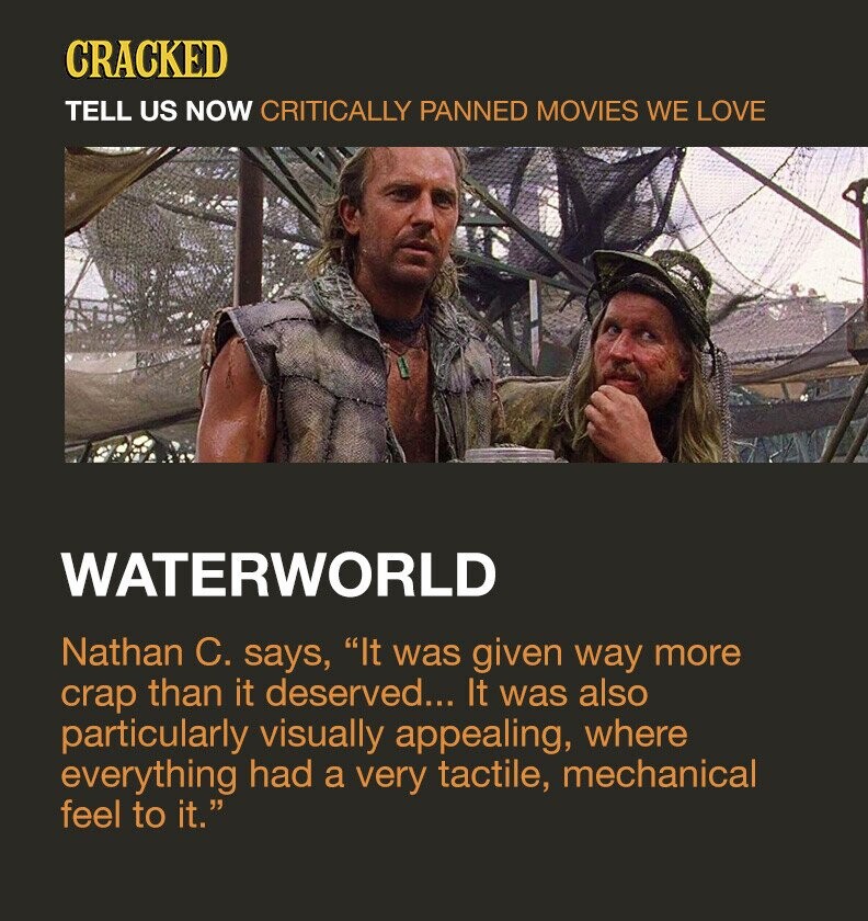 CRACKED TELL US NOW CRITICALLY PANNED MOVIES WE LOVE WATERWORLD Nathan C. says, It was given way more crap than it deserved... It was also particularly visually appealing, where everything had a very tactile, mechanical feel to it.
