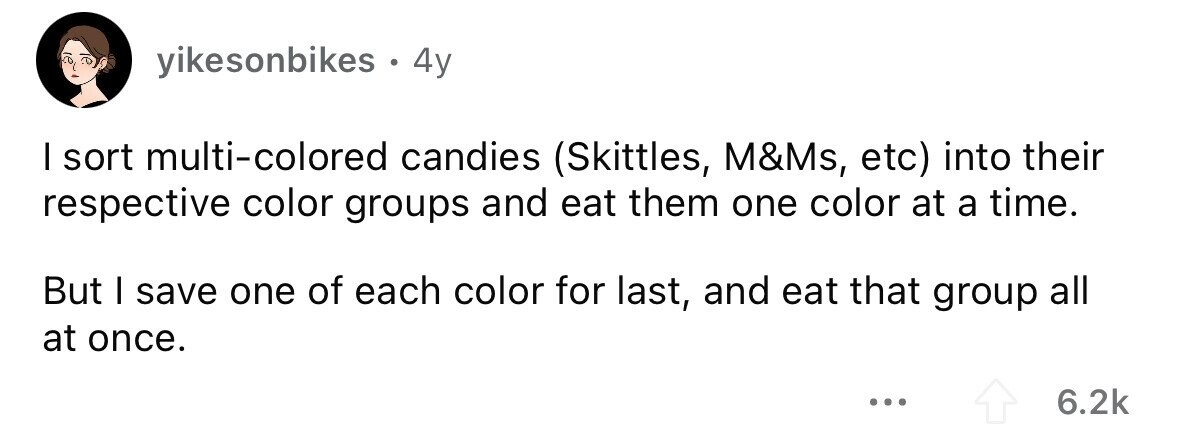 yikesonbikes . . 4y I sort multi-colored candies (Skittles, M&Ms, etc) into their respective color groups and eat them one color at a time. But I save one of each color for last, and eat that group all at once. ... 6.2k