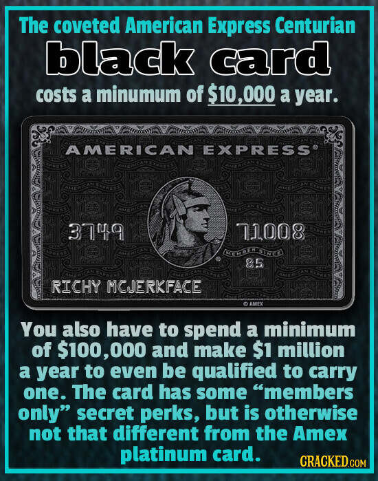 The coveted American Express Centurian black card costs a minumum of $10,000 a year. AMERICAN EXPRESS® AMERICAN EXPRESS AMERICAN EXPRESS EXPRESS EXPRESS AMERICAN AMERICAN EXPRESS MERICAN 3749 800TL AMERICAN BY MEMBER SINCE 85 AMERICAN EXPRESS AMERICAN EXPRESS AMERICAN EXPRESS RICHY MCJERKFACE THE RICA AMEX You also have to spend a minimum of $100, 000 and make $1 million a year to even be qualified to carry one. The card has some members only secret perks, but is otherwise not that different from the Amex platinum card. CRACKED.COM