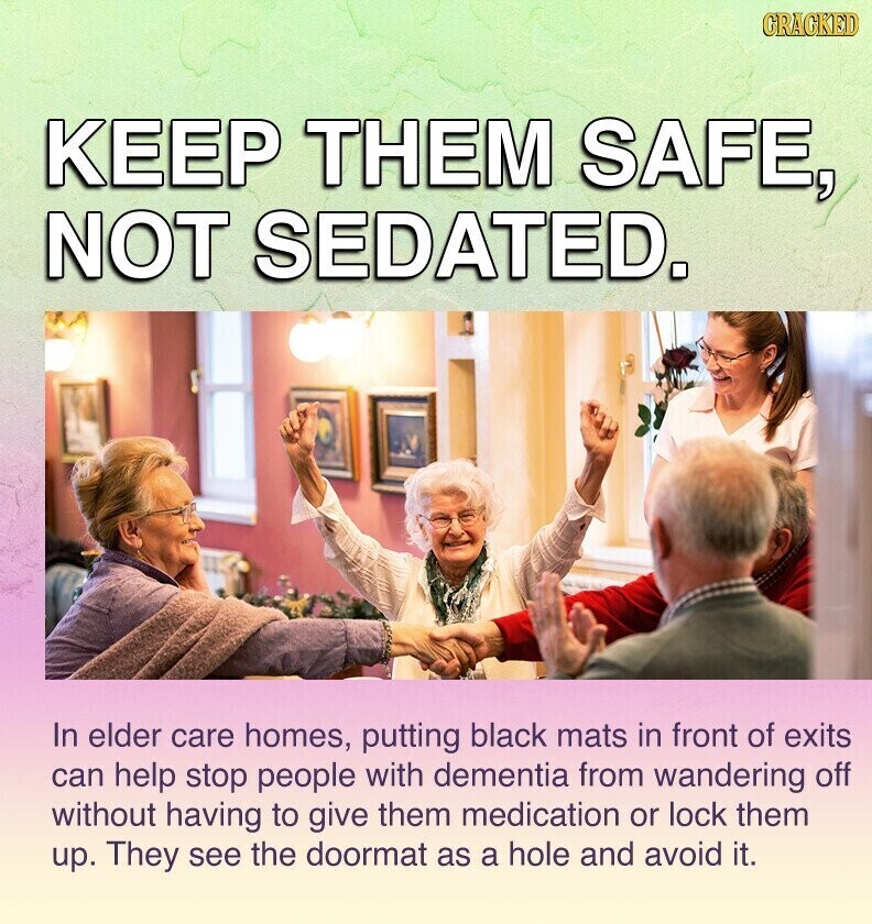 GRACKED KEEP THEM SAFE, NOT SEDATED. In elder care homes, putting black mats in front of exits can help stop people with dementia from wandering off without having to give them medication or lock them up. They see the doormat as a hole and avoid it.