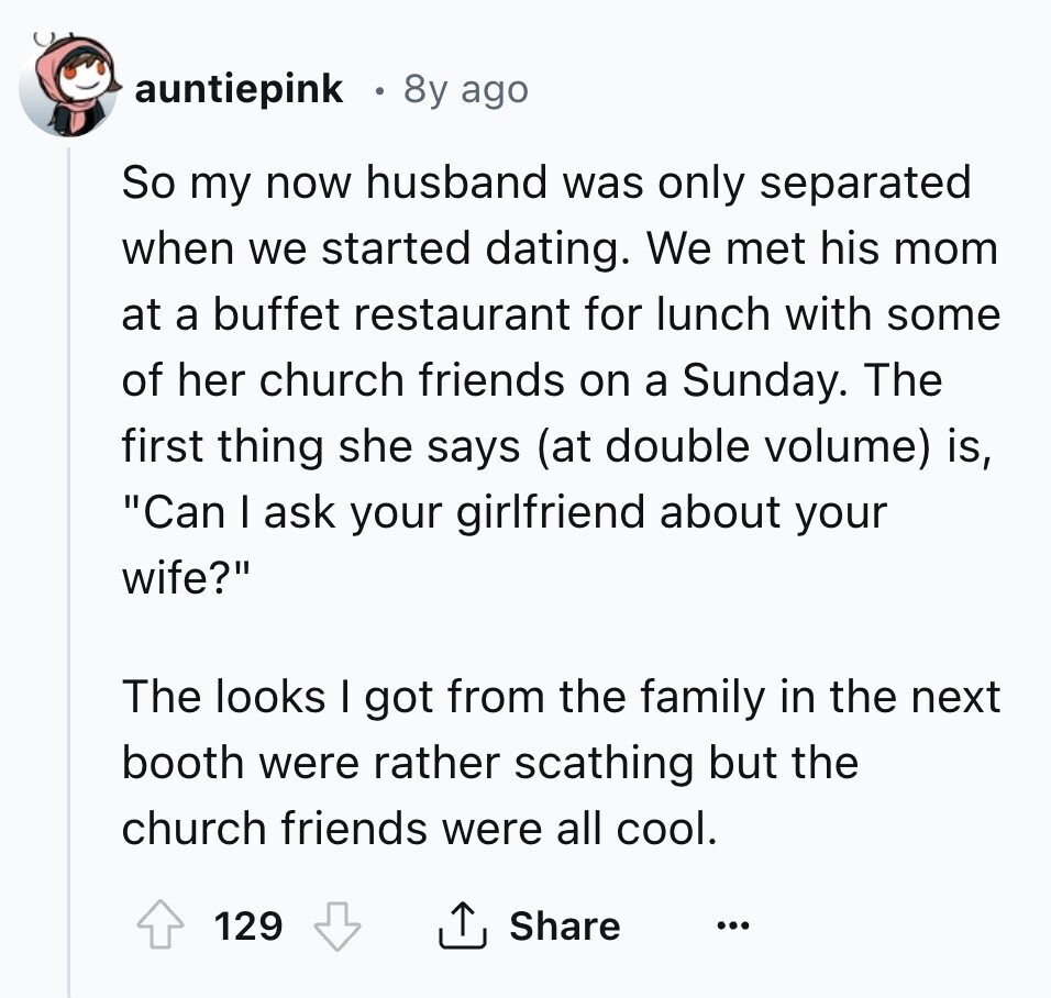 auntiepink 8y ago So my now husband was only separated when we started dating. We met his mom at a buffet restaurant for lunch with some of her church friends on a Sunday. The first thing she says (at double volume) is, Can I ask your girlfriend about your wife? The looks I got from the family in the next booth were rather scathing but the church friends were all cool. 129 Share ...