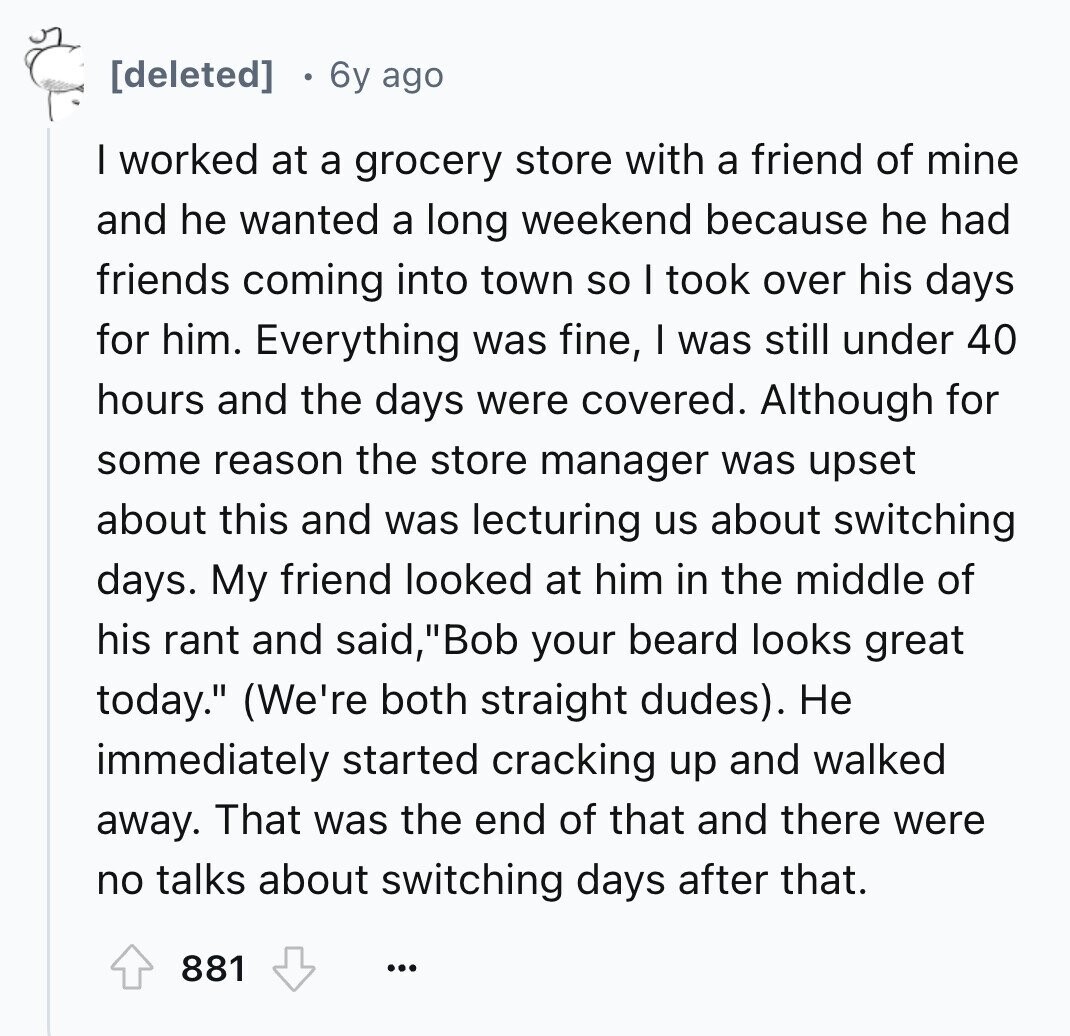 6y ago I worked at a grocery store with a friend of mine and he wanted a long weekend because he had friends coming into town so I took over his days for him. Everything was fine, I was still under 40 hours and the days were covered. Although for some reason the store manager was upset about this and was lecturing us about switching days. My friend looked at him in the middle of his rant and said, Bob your beard looks great today. (We're both straight dudes). Не immediately started cracking up and walked away. That was